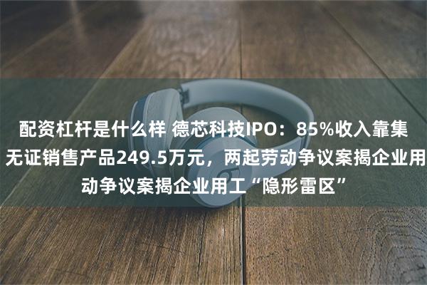 配资杠杆是什么样 德芯科技IPO：85%收入靠集成商“输血”，无证销售产品249.5万元，两起劳动争议案揭企业用工“隐形雷区”
