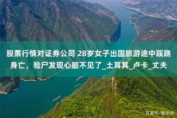 股票行情对证券公司 28岁女子出国旅游途中蹊跷身亡，验尸发现心脏不见了_土耳其_卢卡_丈夫