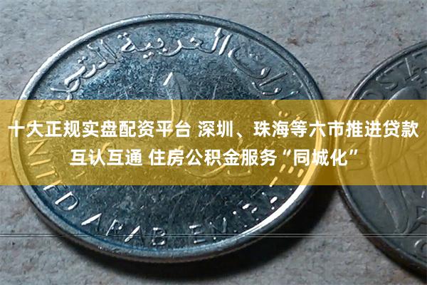 十大正规实盘配资平台 深圳、珠海等六市推进贷款互认互通 住房公积金服务“同城化”