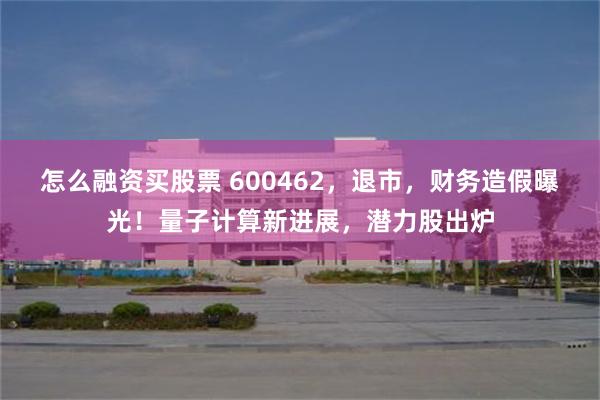 怎么融资买股票 600462，退市，财务造假曝光！量子计算新进展，潜力股出炉