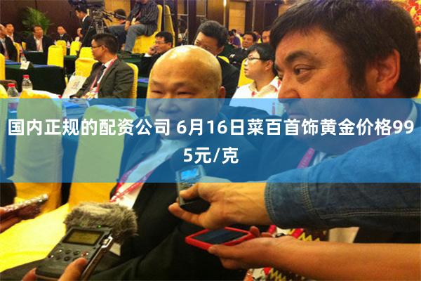 国内正规的配资公司 6月16日菜百首饰黄金价格995元/克