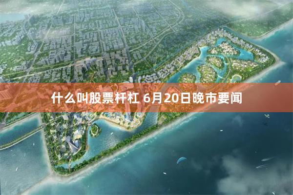 什么叫股票杆杠 6月20日晚市要闻