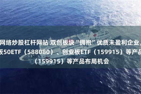 网络炒股杠杆网站 双创板块“拥抱”优质未盈利企业，关注科创板50ETF（588080）、创业板ETF（159915）等产品布局机会