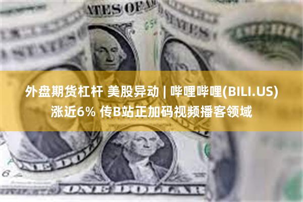 外盘期货杠杆 美股异动 | 哔哩哔哩(BILI.US)涨近6% 传B站正加码视频播客领域