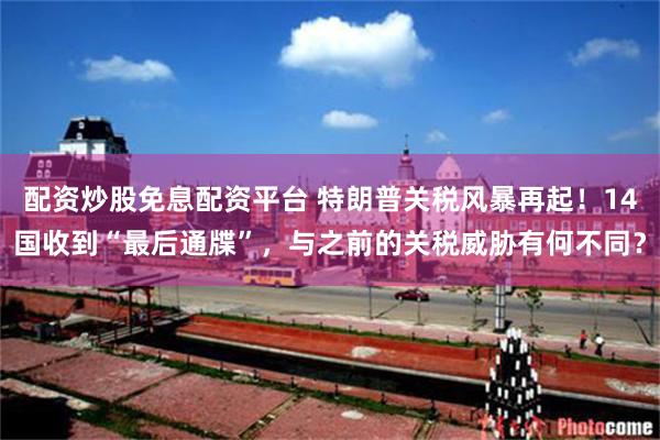 配资炒股免息配资平台 特朗普关税风暴再起！14国收到“最后通牒”，与之前的关税威胁有何不同？