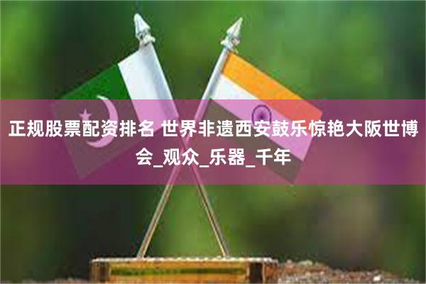 正规股票配资排名 世界非遗西安鼓乐惊艳大阪世博会_观众_乐器_千年