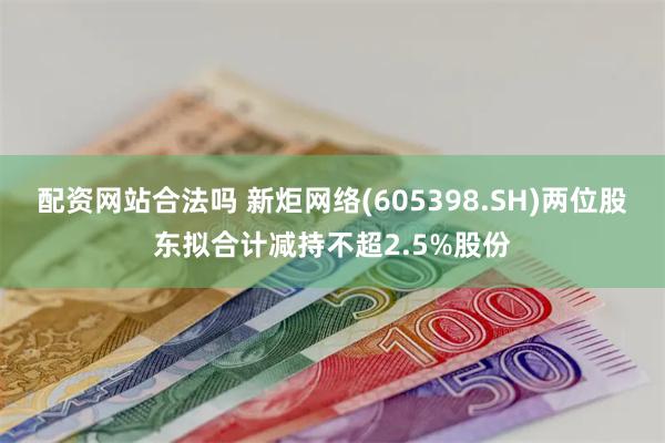 配资网站合法吗 新炬网络(605398.SH)两位股东拟合计减持不超2.5%股份
