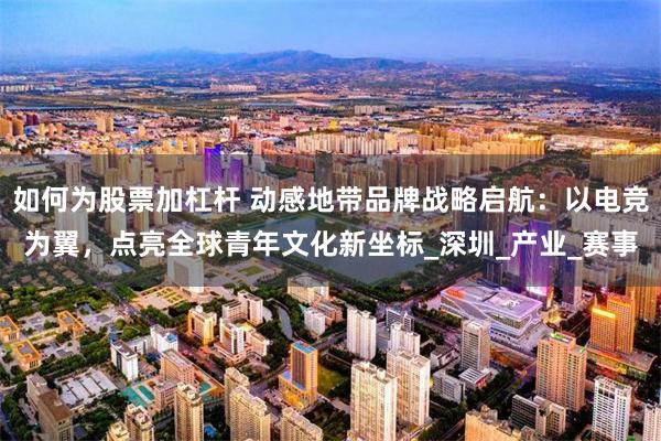 如何为股票加杠杆 动感地带品牌战略启航：以电竞为翼，点亮全球青年文化新坐标_深圳_产业_赛事