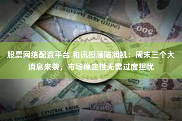 股票网络配资平台 和讯投顾陆润凯：周末三个大消息来袭，市场稳定性无需过度担忧