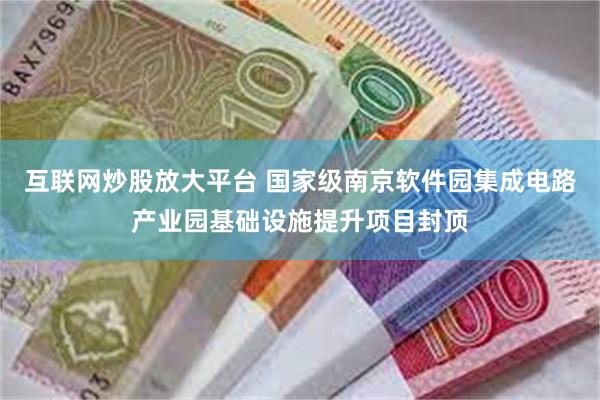 互联网炒股放大平台 国家级南京软件园集成电路产业园基础设施提升项目封顶