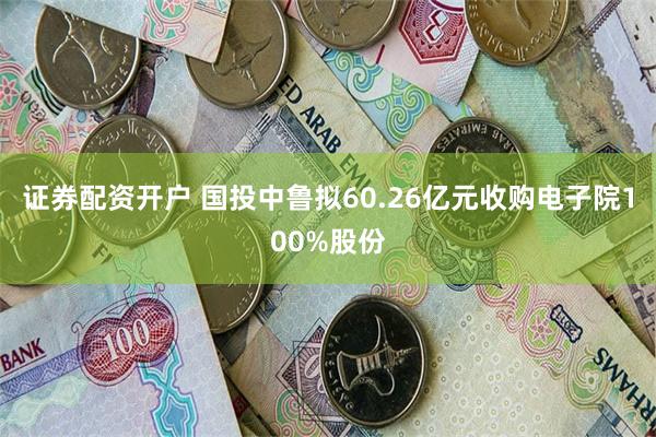 证券配资开户 国投中鲁拟60.26亿元收购电子院100%股份